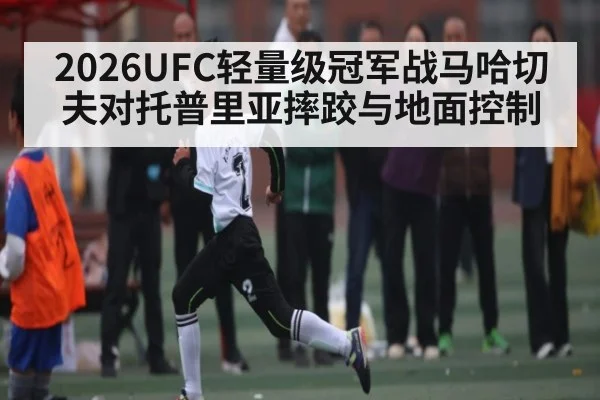 2026UFC轻量级冠军战马哈切夫对托普里亚摔跤与地面控制